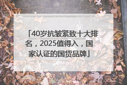 40岁抗皱紧致十大排名，2025值得入，国家认证的国货品牌